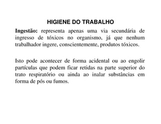 HIGIENE DO TRABALHO
Ingestão: representa apenas uma via secundária de
ingresso de tóxicos no organismo, já que nenhum
trabalhador ingere, conscientemente, produtos tóxicos.
Isto pode acontecer de forma acidental ou ao engolirIsto pode acontecer de forma acidental ou ao engolir
partículas que podem ficar retidas na parte superior do
trato respiratório ou ainda ao inalar substâncias em
forma de pós ou fumos.
 
