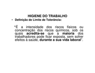HIGIENE DO TRABALHO
• Definição de Limite de Tolerância:
“É a intensidade dos riscos físicos ou
concentração dos riscos químicos, sob os
quais acredita-se que a maioria dos
trabalhadores pode ficar exposta, sem sofrertrabalhadores pode ficar exposta, sem sofrer
efeitos à saúde, durante a sua vida laboral”.
 