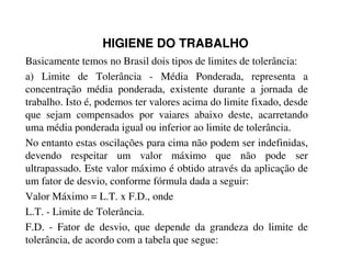 HIGIENE DO TRABALHO
Basicamente temos no Brasil dois tipos de limites de tolerância:
a) Limite de Tolerância - Média Ponderada, representa a
concentração média ponderada, existente durante a jornada de
trabalho. Isto é, podemos ter valores acima do limite fixado, desde
que sejam compensados por vaiares abaixo deste, acarretando
uma média ponderada igual ou inferior ao limite de tolerância.
No entanto estas oscilações para cima não podem ser indefinidas,
devendo respeitar um valor máximo que não pode ser
ultrapassado. Este valor máximo é obtido através da aplicação de
um fator de desvio, conforme fórmula dada a seguir:
Valor Máximo = L.T. x F.D., onde
L.T. - Limite de Tolerância.
F.D. - Fator de desvio, que depende da grandeza do limite de
tolerância, de acordo com a tabela que segue:
 