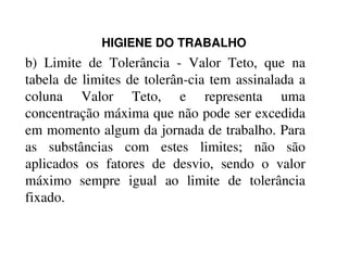 HIGIENE DO TRABALHO
b) Limite de Tolerância - Valor Teto, que na
tabela de limites de tolerân-cia tem assinalada a
coluna Valor Teto, e representa uma
concentração máxima que não pode ser excedida
em momento algum da jornada de trabalho. Paraem momento algum da jornada de trabalho. Para
as substâncias com estes limites; não são
aplicados os fatores de desvio, sendo o valor
máximo sempre igual ao limite de tolerância
fixado.
 