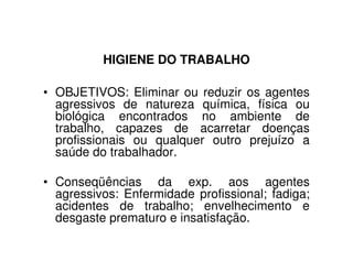 HIGIENE DO TRABALHO
• OBJETIVOS: Eliminar ou reduzir os agentes
agressivos de natureza química, física ou
biológica encontrados no ambiente de
trabalho, capazes de acarretar doenças
profissionais ou qualquer outro prejuízo aprofissionais ou qualquer outro prejuízo a
saúde do trabalhador.
• Conseqüências da exp. aos agentes
agressivos: Enfermidade profissional; fadiga;
acidentes de trabalho; envelhecimento e
desgaste prematuro e insatisfação.
 
