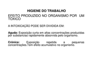 HIGIENE DO TRABALHO
EFEITO PRODUZIDO NO ORGANISMO POR UM
TÓXICO
A INTOXICAÇÃO PODE SER DIVIDIDA EM:
Aguda: Exposição curta em altas concentrações produzidas
por substancias rapidamente absorvida pelo organismo.por substancias rapidamente absorvida pelo organismo.
Crônica: Exposição repetida a pequenas
concentrações.Tem efeito acumulativo no organismo.
 