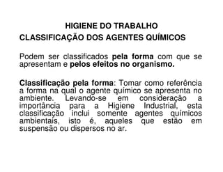 HIGIENE DO TRABALHO
CLASSIFICAÇÃO DOS AGENTES QUÍMICOS
Podem ser classificados pela forma com que se
apresentam e pelos efeitos no organismo.
Classificação pela forma: Tomar como referênciaClassificação pela forma: Tomar como referência
a forma na qual o agente químico se apresenta no
ambiente. Levando-se em consideração a
importância para a Higiene Industrial, esta
classificação inclui somente agentes químicos
ambientais, isto é, aqueles que estão em
suspensão ou dispersos no ar.
 