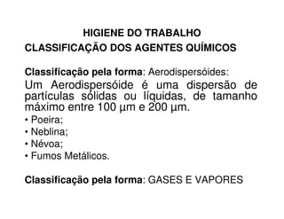 HIGIENE DO TRABALHO
CLASSIFICAÇÃO DOS AGENTES QUÍMICOS
Classificação pela forma: Aerodispersóides:
Um Aerodispersóide é uma dispersão de
partículas sólidas ou líquidas, de tamanho
máximo entre 100 µm e 200 µm.máximo entre 100 µm e 200 µm.
• Poeira;
• Neblina;
• Névoa;
• Fumos Metálicos.
Classificação pela forma: GASES E VAPORES
 