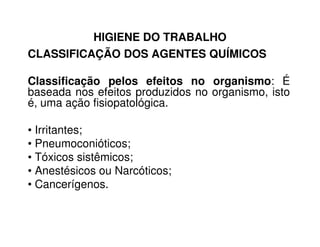 HIGIENE DO TRABALHO
CLASSIFICAÇÃO DOS AGENTES QUÍMICOS
Classificação pelos efeitos no organismo: É
baseada nos efeitos produzidos no organismo, isto
é, uma ação fisiopatológica.
• Irritantes;
• Pneumoconióticos;
• Tóxicos sistêmicos;
• Anestésicos ou Narcóticos;
• Cancerígenos.
 