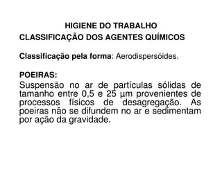 HIGIENE DO TRABALHO
CLASSIFICAÇÃO DOS AGENTES QUÍMICOS
Classificação pela forma: Aerodispersóides.
POEIRAS:
Suspensão no ar de partículas sólidas deSuspensão no ar de partículas sólidas de
tamanho entre 0,5 e 25 µm provenientes de
processos físicos de desagregação. As
poeiras não se difundem no ar e sedimentam
por ação da gravidade.
 