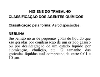 HIGIENE DO TRABALHO
CLASSIFICAÇÃO DOS AGENTES QUÍMICOS
Classificação pela forma: Aerodispersóides.
NEBLINA:
Suspensão no ar de pequenas gotas de líquido queSuspensão no ar de pequenas gotas de líquido que
são geradas por condensação de um estado gasoso
ou por desintegração de um estado líquido por
atomização, ebulição, etc. O tamanho das
gotículas líquidas está compreendida entre 0,01 e
10 µm.
 
