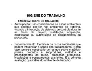 HIGIENE DO TRABALHO
- FASES DA HIGIENE DO TRABALHO:
• Antecipação: São considerados os riscos ambientais
que poderão ocorrer nos ambientes de trabalho,
visando a introdução de sistemas de controle durante
as fases de projeto, instalação, ampliação,
modificação ou substituição de equipamentos oumodificação ou substituição de equipamentos ou
processos;
• Reconhecimento: Identificar os riscos ambientais que
podem influenciar a saúde dos trabalhadores. Nesta
fase torna-se necessário um estudo sobre matérias-
primas, produtos e subprodutos, métodos e
procedimentos de rotina, processos produtivos,
instalações e equipamentos existentes. É a primeira
avaliação qualitativa do ambiente de trabalho;
 