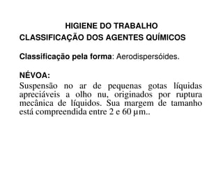 HIGIENE DO TRABALHO
CLASSIFICAÇÃO DOS AGENTES QUÍMICOS
Classificação pela forma: Aerodispersóides.
NÉVOA:
Suspensão no ar de pequenas gotas líquidasSuspensão no ar de pequenas gotas líquidas
apreciáveis a olho nu, originados por ruptura
mecânica de líquidos. Sua margem de tamanho
está compreendida entre 2 e 60 µm..
 