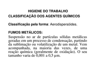 HIGIENE DO TRABALHO
CLASSIFICAÇÃO DOS AGENTES QUÍMICOS
Classificação pela forma: Aerodispersóides.
FUMOS METÁLICOS:
Suspensão no ar de partículas sólidas metálicasSuspensão no ar de partículas sólidas metálicas
geradas em um processo de condensação, partindo
da sublimação ou volatilização de um metal. Vem
acompanhada, na maioria das vezes, de uma
reação química (geralmente de oxidação). O seu
tamanho varia de 0,001 a 0,5 µm.
 