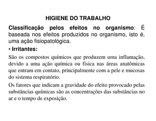 HIGIENE DO TRABALHO
Classificação pelos efeitos no organismo: É
baseada nos efeitos produzidos no organismo, isto é,
uma ação fisiopatológica.
• Irritantes:
São os compostos químicos que produzem uma inflamação,
devido a uma ação química ou física nas áreas anatômicasdevido a uma ação química ou física nas áreas anatômicas
que entram em contato, principalmente com a pele e mucosas
do sistema respiratório.
Os fatores que indicam a gravidade do efeito provocado pelas
substâncias químicas são as concentrações das substâncias no
ar e o tempo de exposição.
 