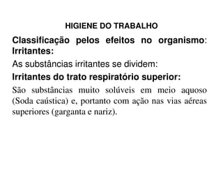 HIGIENE DO TRABALHO
Classificação pelos efeitos no organismo:
Irritantes:
As substâncias irritantes se dividem:
Irritantes do trato respiratório superior:
São substâncias muito solúveis em meio aquosoSão substâncias muito solúveis em meio aquoso
(Soda caústica) e, portanto com ação nas vias aéreas
superiores (garganta e nariz).
 