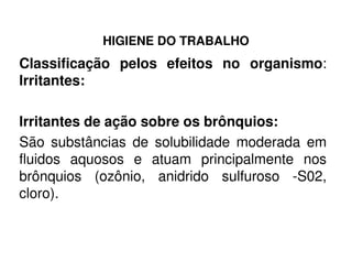 HIGIENE DO TRABALHO
Classificação pelos efeitos no organismo:
Irritantes:
Irritantes de ação sobre os brônquios:
São substâncias de solubilidade moderada emSão substâncias de solubilidade moderada em
fluidos aquosos e atuam principalmente nos
brônquios (ozônio, anidrido sulfuroso -S02,
cloro).
 