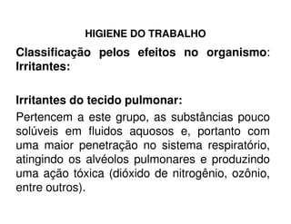 HIGIENE DO TRABALHO
Classificação pelos efeitos no organismo:
Irritantes:
Irritantes do tecido pulmonar:
Pertencem a este grupo, as substâncias poucoPertencem a este grupo, as substâncias pouco
solúveis em fluidos aquosos e, portanto com
uma maior penetração no sistema respiratório,
atingindo os alvéolos pulmonares e produzindo
uma ação tóxica (dióxido de nitrogênio, ozônio,
entre outros).
 