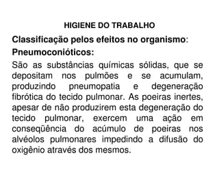 HIGIENE DO TRABALHO
Classificação pelos efeitos no organismo:
Pneumoconióticos:
São as substâncias químicas sólidas, que se
depositam nos pulmões e se acumulam,
produzindo pneumopatia e degeneraçãoproduzindo pneumopatia e degeneração
fibrótica do tecido pulmonar. As poeiras inertes,
apesar de não produzirem esta degeneração do
tecido pulmonar, exercem uma ação em
conseqüência do acúmulo de poeiras nos
alvéolos pulmonares impedindo a difusão do
oxigênio através dos mesmos.
 