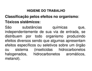 HIGIENE DO TRABALHO
Classificação pelos efeitos no organismo:
Tóxicos sistêmicos:
São substâncias químicas que,
independentemente de sua via de entrada, se
distribuem por todo organismo produzindodistribuem por todo organismo produzindo
efeitos diversos sendo que algumas apresentam
efeitos específicos ou seletivos sobre um órgão
ou sistema (inseticidas hidrocarbonetos
halogenados, hidrocarbonetos aromáticos,
metanol).
 