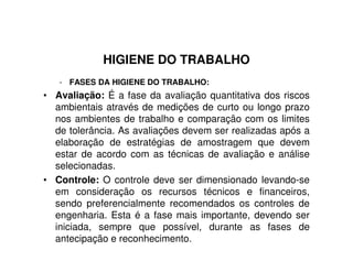 HIGIENE DO TRABALHO
- FASES DA HIGIENE DO TRABALHO:
• Avaliação: É a fase da avaliação quantitativa dos riscos
ambientais através de medições de curto ou longo prazo
nos ambientes de trabalho e comparação com os limites
de tolerância. As avaliações devem ser realizadas após a
elaboração de estratégias de amostragem que devem
estar de acordo com as técnicas de avaliação e análise
selecionadas.
• Controle: O controle deve ser dimensionado levando-se
em consideração os recursos técnicos e financeiros,
sendo preferencialmente recomendados os controles de
engenharia. Esta é a fase mais importante, devendo ser
iniciada, sempre que possível, durante as fases de
antecipação e reconhecimento.
 