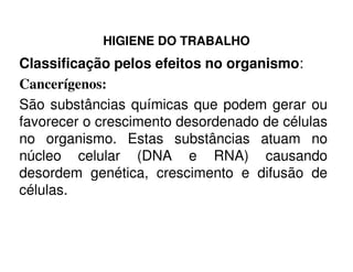 HIGIENE DO TRABALHO
Classificação pelos efeitos no organismo:
Cancerígenos:
São substâncias químicas que podem gerar ou
favorecer o crescimento desordenado de células
no organismo. Estas substâncias atuam nono organismo. Estas substâncias atuam no
núcleo celular (DNA e RNA) causando
desordem genética, crescimento e difusão de
células.
 