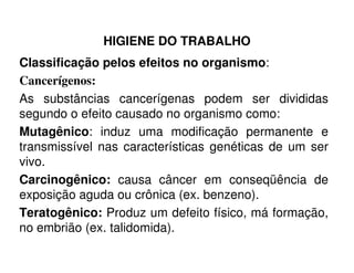 HIGIENE DO TRABALHO
Classificação pelos efeitos no organismo:
Cancerígenos:
As substâncias cancerígenas podem ser divididas
segundo o efeito causado no organismo como:
Mutagênico: induz uma modificação permanente eMutagênico: induz uma modificação permanente e
transmissível nas características genéticas de um ser
vivo.
Carcinogênico: causa câncer em conseqüência de
exposição aguda ou crônica (ex. benzeno).
Teratogênico: Produz um defeito físico, má formação,
no embrião (ex. talidomida).
 