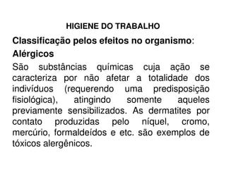 HIGIENE DO TRABALHO
Classificação pelos efeitos no organismo:
Alérgicos
São substâncias químicas cuja ação se
caracteriza por não afetar a totalidade dos
indivíduos (requerendo uma predisposiçãoindivíduos (requerendo uma predisposição
fisiológica), atingindo somente aqueles
previamente sensibilizados. As dermatites por
contato produzidas pelo níquel, cromo,
mercúrio, formaldeídos e etc. são exemplos de
tóxicos alergênicos.
 