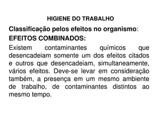 HIGIENE DO TRABALHO
Classificação pelos efeitos no organismo:
EFEITOS COMBINADOS:
Existem contaminantes químicos que
desencadeiam somente um dos efeitos citados
e outros que desencadeiam, simultaneamente,e outros que desencadeiam, simultaneamente,
vários efeitos. Deve-se levar em consideração
também, a presença em um mesmo ambiente
de trabalho, de contaminantes distintos ao
mesmo tempo.
 