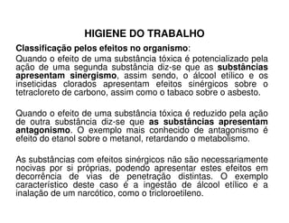 HIGIENE DO TRABALHO
Classificação pelos efeitos no organismo:
Quando o efeito de uma substância tóxica é potencializado pela
ação de uma segunda substância diz-se que as substâncias
apresentam sinergismo, assim sendo, o álcool etílico e os
inseticidas clorados apresentam efeitos sinérgicos sobre o
tetracloreto de carbono, assim como o tabaco sobre o asbesto.
Quando o efeito de uma substância tóxica é reduzido pela açãoQuando o efeito de uma substância tóxica é reduzido pela ação
de outra substância diz-se que as substâncias apresentam
antagonismo. O exemplo mais conhecido de antagonismo é
efeito do etanol sobre o metanol, retardando o metabolismo.
As substâncias com efeitos sinérgicos não são necessariamente
nocivas por si próprias, podendo apresentar estes efeitos em
decorrência de vias de penetração distintas. O exemplo
característico deste caso é a ingestão de álcool etílico e a
inalação de um narcótico, como o tricloroetileno.
 