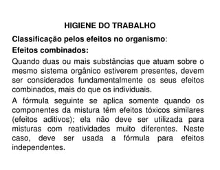 HIGIENE DO TRABALHO
Classificação pelos efeitos no organismo:
Efeitos combinados:
Quando duas ou mais substâncias que atuam sobre o
mesmo sistema orgânico estiverem presentes, devem
ser considerados fundamentalmente os seus efeitos
combinados, mais do que os individuais.
A fórmula seguinte se aplica somente quando os
componentes da mistura têm efeitos tóxicos similares
(efeitos aditivos); ela não deve ser utilizada para
misturas com reatividades muito diferentes. Neste
caso, deve ser usada a fórmula para efeitos
independentes.
 