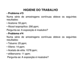 HIGIENE DO TRABALHO
- Problema nº3
Numa série de amostragens contínuas obteve os seguintes
resultados:
• Acetona: 55 ppm;
• Álcool isopropílico: 290 ppm;
Pergunta-se: A exposição é insalubre?
- Problema nº4
Numa série de amostragens contínuas obteve os seguintes
resultados:
• Tolueno: 25 ppm;
• Xileno: 14 ppm;
• Acetato de etila: 1078 ppm;
• etilbenzeno: 11 ppm;
Pergunta-se: A exposição é insalubre?
 