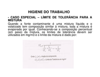 HIGIENE DO TRABALHO
- CASO ESPECIAL – LÍMITE DE TOLERÂNCIA PARA A
MISTURA
Quando a fonte contaminante é uma mistura líquida e o
volatizado tem composição similar à mistura, toda a mistura é
evaporada por igual. Conhecendo-se a composição percentual
(em peso) da mistura, os limites de tolerância devem ser
utilizados em mg/m3 e o limite da mistura é dado por:
 