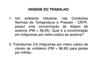 HIGIENE DO TRABALHO
1. Um ambiente industrial, nas Condições
Normais de Temperatura e Pressão - CNTP,
possui uma concentração de 42ppm de
acetona (PM = 58,05). Qual é a concentração
em miligramas por metro cúbico da acetona?
2. Transformar 0,6 miligramas por metro cúbico de
cloreto de vinilideno (PM = 96,95) para partes
por milhão.
 