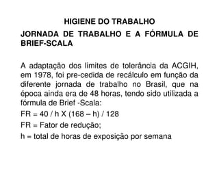 HIGIENE DO TRABALHO
JORNADA DE TRABALHO E A FÓRMULA DE
BRIEF-SCALA
A adaptação dos limites de tolerância da ACGIH,
em 1978, foi pre-cedida de recálculo em função da
diferente jornada de trabalho no Brasil, que nadiferente jornada de trabalho no Brasil, que na
época ainda era de 48 horas, tendo sido utilizada a
fórmula de Brief -Scala:
FR = 40 / h X (168 – h) / 128
FR = Fator de redução;
h = total de horas de exposição por semana
 