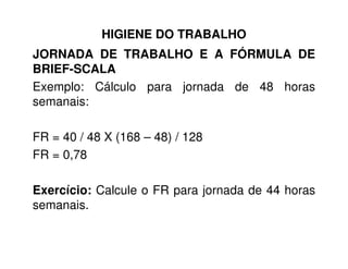 HIGIENE DO TRABALHO
JORNADA DE TRABALHO E A FÓRMULA DE
BRIEF-SCALA
Exemplo: Cálculo para jornada de 48 horas
semanais:
FR = 40 / 48 X (168 – 48) / 128FR = 40 / 48 X (168 – 48) / 128
FR = 0,78
Exercício: Calcule o FR para jornada de 44 horas
semanais.
 