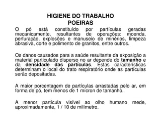 HIGIENE DO TRABALHO
POEIRAS
O pó está constituído por partículas geradas
mecanicamente, resultantes de operações: moenda,
perfuração, explosões e manuseio de minérios, limpeza
abrasiva, corte e polimento de granitos, entre outros.
Os danos causados para a saúde resultante da exposição a
material particulado disperso no ar depende do tamanho e
da densidade das partículas. Estas características
material particulado disperso no ar depende do tamanho e
da densidade das partículas. Estas características
determinam o local do trato respiratório onde as partículas
serão depositadas.
A maior porcentagem de partículas arrastadas pelo ar, em
forma de pó, tem menos de 1 mícron de tamanho.
A menor partícula visível ao olho humano mede,
aproximadamente, 1 / 10 de milímetro.
 