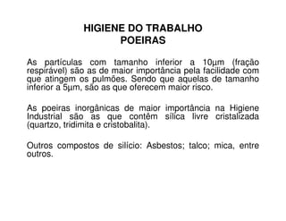 HIGIENE DO TRABALHO
POEIRAS
As partículas com tamanho inferior a 10µm (fração
respirável) são as de maior importância pela facilidade com
que atingem os pulmões. Sendo que aquelas de tamanho
inferior a 5µm, são as que oferecem maior risco.
As poeiras inorgânicas de maior importância na HigieneAs poeiras inorgânicas de maior importância na Higiene
Industrial são as que contêm sílica livre cristalizada
(quartzo, tridimita e cristobalita).
Outros compostos de silício: Asbestos; talco; mica, entre
outros.
 
