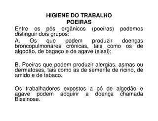 HIGIENE DO TRABALHO
POEIRAS
Entre os pós orgânicos (poeiras) podemos
distinguir dois grupos:
A. Os que podem produzir doenças
broncopulmonares crônicas, tais como os de
algodão, de bagaço e de agave (sisal);
B. Poeiras que podem produzir alergias, asmas ou
dermatoses, tais como as de semente de rícino, de
amido e de tabaco.
Os trabalhadores expostos a pó de algodão e
agave podem adquirir a doença chamada
Bissinose.
 