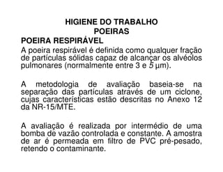 HIGIENE DO TRABALHO
POEIRAS
POEIRA RESPIRÁVEL
A poeira respirável é definida como qualquer fração
de partículas sólidas capaz de alcançar os alvéolos
pulmonares (normalmente entre 3 e 5 µm).
A metodologia de avaliação baseia-se naA metodologia de avaliação baseia-se na
separação das partículas através de um ciclone,
cujas características estão descritas no Anexo 12
da NR-15/MTE.
A avaliação é realizada por intermédio de uma
bomba de vazão controlada e constante. A amostra
de ar é permeada em filtro de PVC pré-pesado,
retendo o contaminante.
 