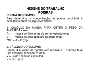HIGIENE DO TRABALHO
POEIRAS
POEIRA RESPIRÁVEL
Para determinar a concentração de poeira respirável é
necessário obter os seguintes dados:
1- CÁLCULO DA MASSA PARA OBTER O PESO DA
AMOSTRA - Wm
A - massa do filtro antes de ser amostrado (mg)A - massa do filtro antes de ser amostrado (mg)
B - massa do filtro após ser coletado (mg)
Wm = A – B (mg).
2. CÁLCULO DO VOLUME:
Sendo Q a vazão da bomba (em m3/min) e t o tempo total
(em minutos), o volume V será:
V = Litros / minutos x minutos
V = Q x t (m3)
 