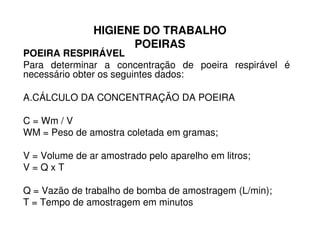 HIGIENE DO TRABALHO
POEIRAS
POEIRA RESPIRÁVEL
Para determinar a concentração de poeira respirável é
necessário obter os seguintes dados:
A.CÁLCULO DA CONCENTRAÇÃO DA POEIRA
C = Wm / VC = Wm / V
WM = Peso de amostra coletada em gramas;
V = Volume de ar amostrado pelo aparelho em litros;
V = Q x T
Q = Vazão de trabalho de bomba de amostragem (L/min);
T = Tempo de amostragem em minutos
 