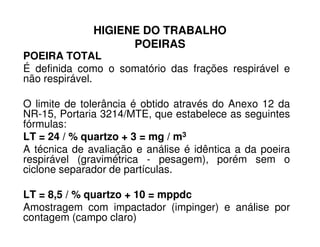 HIGIENE DO TRABALHO
POEIRAS
POEIRA TOTAL
É definida como o somatório das frações respirável e
não respirável.
O limite de tolerância é obtido através do Anexo 12 da
NR-15, Portaria 3214/MTE, que estabelece as seguintes
fórmulas:fórmulas:
LT = 24 / % quartzo + 3 = mg / m3
A técnica de avaliação e análise é idêntica a da poeira
respirável (gravimétrica - pesagem), porém sem o
ciclone separador de partículas.
LT = 8,5 / % quartzo + 10 = mppdc
Amostragem com impactador (impinger) e análise por
contagem (campo claro)
 