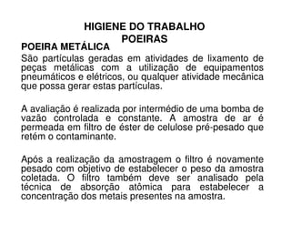 HIGIENE DO TRABALHO
POEIRAS
POEIRA METÁLICA
São partículas geradas em atividades de lixamento de
peças metálicas com a utilização de equipamentos
pneumáticos e elétricos, ou qualquer atividade mecânica
que possa gerar estas partículas.
A avaliação é realizada por intermédio de uma bomba deA avaliação é realizada por intermédio de uma bomba de
vazão controlada e constante. A amostra de ar é
permeada em filtro de éster de celulose pré-pesado que
retém o contaminante.
Após a realização da amostragem o filtro é novamente
pesado com objetivo de estabelecer o peso da amostra
coletada. O filtro também deve ser analisado pela
técnica de absorção atômica para estabelecer a
concentração dos metais presentes na amostra.
 