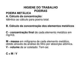 HIGIENE DO TRABALHO
POEIRAS
POEIRA METÁLICA
A. Cálculo da concentração:
Idêntico ao cálculo para poeira total.
B. Cálculo da concentração dos elementos metálicos
C - concentração final de cada elemento metálico emC - concentração final de cada elemento metálico em
mg/m3.
M - massa em miligrama de cada elemento metálico,
obtido através da análise do filtro por absorção atômica.
V - volume de ar coletado: Tem-se:
C = M / V
 