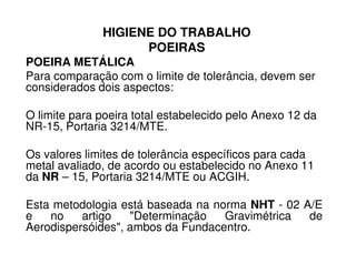HIGIENE DO TRABALHO
POEIRAS
POEIRA METÁLICA
Para comparação com o limite de tolerância, devem ser
considerados dois aspectos:
O limite para poeira total estabelecido pelo Anexo 12 da
NR-15, Portaria 3214/MTE.
Os valores limites de tolerância específicos para cada
metal avaliado, de acordo ou estabelecido no Anexo 11
da NR – 15, Portaria 3214/MTE ou ACGIH.
Esta metodologia está baseada na norma NHT - 02 A/E
e no artigo "Determinação Gravimétrica de
Aerodispersóides", ambos da Fundacentro.
 