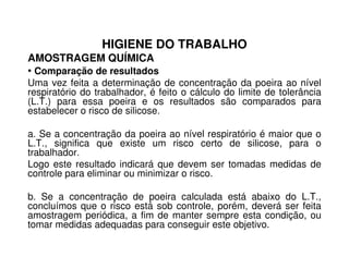 HIGIENE DO TRABALHO
AMOSTRAGEM QUÍMICA
• Comparação de resultados
Uma vez feita a determinação de concentração da poeira ao nível
respiratório do trabalhador, é feito o cálculo do limite de tolerância
(L.T.) para essa poeira e os resultados são comparados para
estabelecer o risco de silicose.
a. Se a concentração da poeira ao nível respiratório é maior que oa. Se a concentração da poeira ao nível respiratório é maior que o
L.T., significa que existe um risco certo de silicose, para o
trabalhador.
Logo este resultado indicará que devem ser tomadas medidas de
controle para eliminar ou minimizar o risco.
b. Se a concentração de poeira calculada está abaixo do L.T.,
concluímos que o risco está sob controle, porém, deverá ser feita
amostragem periódica, a fim de manter sempre esta condição, ou
tomar medidas adequadas para conseguir este objetivo.
 
