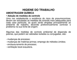 HIGIENE DO TRABALHO
AMOSTRAGEM QUÍMICA
• Adoção de medidas de controle
Uma vez estabelecida a existência do risco de pneumoconiose,
devem ser estudadas as medidas de controle mais adequadas para
cada caso particular, as quais serão dirigidas principalmente ao
ambiente de trabalho, devendo preferencialmente controlar o
problema na sua fonte de origem.
Algumas das medidas de controle ambiental de dispersão de
poeiras, que podem ser adotadas isoladas ou conjugadas, são:
- mudanças de processo;
- mudanças de matérias-primas; emprego de métodos úmidos;
- enclausuramento de processo;
- ventilação local exaustora.
 