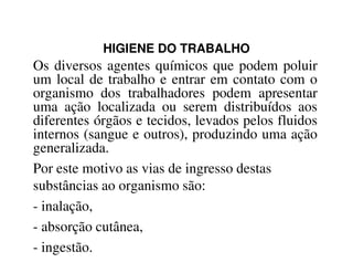 HIGIENE DO TRABALHO
Os diversos agentes químicos que podem poluir
um local de trabalho e entrar em contato com o
organismo dos trabalhadores podem apresentar
uma ação localizada ou serem distribuídos aos
diferentes órgãos e tecidos, levados pelos fluidos
internos (sangue e outros), produzindo uma açãointernos (sangue e outros), produzindo uma ação
generalizada.
Por este motivo as vias de ingresso destas
substâncias ao organismo são:
- inalação,
- absorção cutânea,
- ingestão.
 
