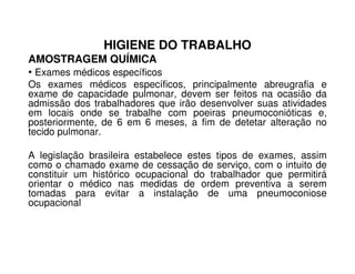HIGIENE DO TRABALHO
AMOSTRAGEM QUÍMICA
• Exames médicos específicos
Os exames médicos específicos, principalmente abreugrafia e
exame de capacidade pulmonar, devem ser feitos na ocasião da
admissão dos trabalhadores que irão desenvolver suas atividades
em locais onde se trabalhe com poeiras pneumoconióticas e,
posteriormente, de 6 em 6 meses, a fim de detetar alteração no
tecido pulmonar.tecido pulmonar.
A legislação brasileira estabelece estes tipos de exames, assim
como o chamado exame de cessação de serviço, com o intuito de
constituir um histórico ocupacional do trabalhador que permitirá
orientar o médico nas medidas de ordem preventiva a serem
tomadas para evitar a instalação de uma pneumoconiose
ocupacional
 