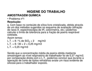 HIGIENE DO TRABALHO
AMOSTRAGEM QUÍMICA
• Problema nº1
Resolução:
a. Com base no conteúdo de sílica livre cristalizada, obtida através
de um dos métodos sugeridos no esquema de avaliação (difração
de raios-X, espectroscópia de IR, colorimetria, etc.) podemos
calcular o limite de tolerância para a fração de poeira respirável
coletada.coletada.
Assim temos:
L.T. = 8 / % de SiO2 + 2 mg/m3
L.T. = 8 / 30 + 2 = 0,25 mg/m3
L.T. = 0,25 mg/m3
Sendo que a concentração média da poeira obtida mediante
amostragem ao nível respiratório do trabalhador foi de 0,37 mg/m3,
por comparação direta com o L.T., podemos concluir que durante a
operação de corte de tijolos refratários existe um risco evidente de
silicose para o trabalhador exposto.
 