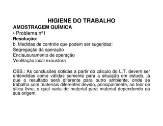 HIGIENE DO TRABALHO
AMOSTRAGEM QUÍMICA
• Problema nº1
Resolução:
b. Medidas de controle que podem ser sugeridas:
Segregação da operação
Enclausuramento de operação
Ventilação local exaustoraVentilação local exaustora
OBS.: As conclusões obtidas a partir do cálculo do L.T. devem ser
entendidas como válidas somente para a situação em estudo, já
que o resultado será diferente para outro ambiente, onde se
trabalha com materiais diferentes devido, principalmente, ao teor de
síiica livre, o qual varia de material para material dependendo da
sua origem.
 