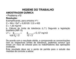 HIGIENE DO TRABALHO
AMOSTRAGEM QUÍMICA
• Problema nº2
Resolução:
Exemplificando, para amostra nº1:
C = Wm / QxT = 0,00120 / 2,0 x 453
C = 1,32 mg/m3
b. Cálculo do limite de tolerância (L.T.) Segundo a legislação
brasileira (NR-15)
b. Cálculo do limite de tolerância (L.T.) Segundo a legislação
brasileira (NR-15)
LT = 8 = 8 = O, 57 mg/m3
%Si 02 + 2 12 + 2
De acordo com o resultado obtido, e comparando as concentrações
com os respectivos limites de tolerância, podemos concluir que
existe um risco de silicose para os trabalhadores das operações
avaliadas.
Este resultado deve ser o ponto de partida para o estudo das
medidas de controle a adotar.
 