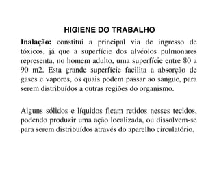 HIGIENE DO TRABALHO
Inalação: constitui a principal via de ingresso de
tóxicos, já que a superfície dos alvéolos pulmonares
representa, no homem adulto, uma superfície entre 80 a
90 m2. Esta grande superfície facilita a absorção de
gases e vapores, os quais podem passar ao sangue, para
serem distribuídos a outras regiões do organismo.serem distribuídos a outras regiões do organismo.
Alguns sólidos e líquidos ficam retidos nesses tecidos,
podendo produzir uma ação localizada, ou dissolvem-se
para serem distribuídos através do aparelho circulatório.
 